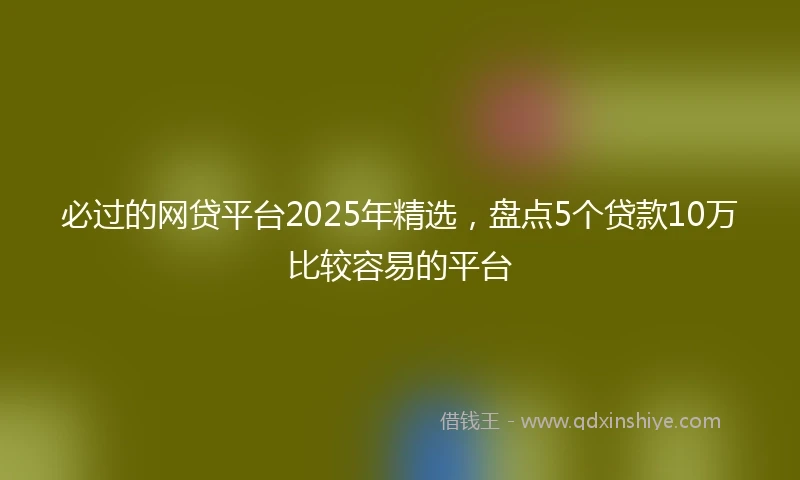 必过的网贷平台2025年精选，盘点5个贷款10万比较容易的平台