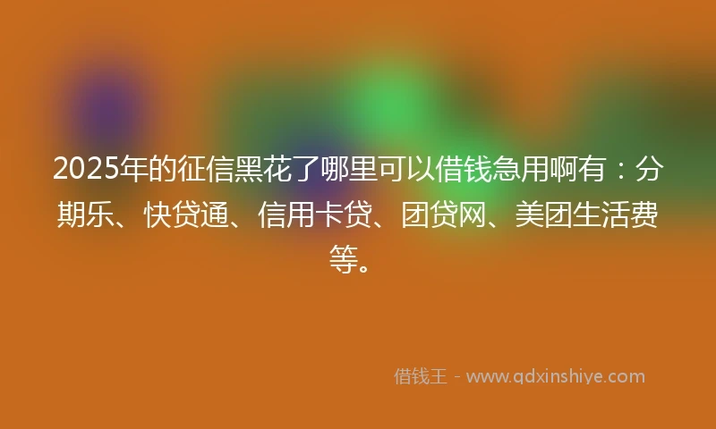 2025年的征信黑花了哪里可以借钱急用啊有：分期乐、快贷通、信用卡贷、团贷网、美团生活费等。