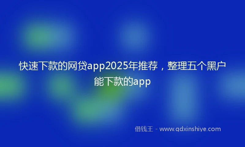 快速下款的网贷app2025年推荐，整理五个黑户能下款的app