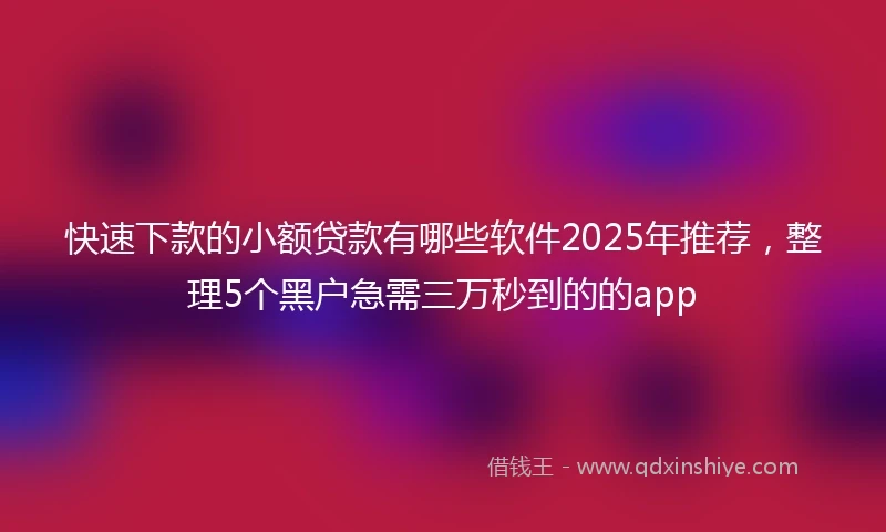 快速下款的小额贷款有哪些软件2025年推荐，整理5个黑户急需三万秒到的的app