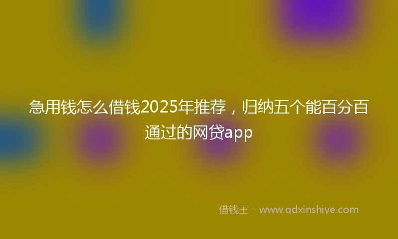 急用钱怎么借钱2025年推荐，归纳五个能百分百通过的网贷app