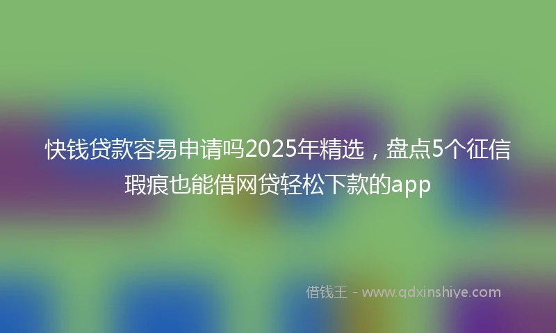 快钱贷款容易申请吗2025年精选，盘点5个征信瑕疵也能借网贷轻松下款的app
