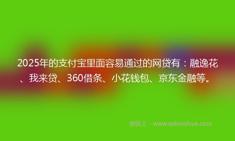 2025年的支付宝里面容易通过的网贷有：融逸花、我来贷、360借条、小花钱包、京东金融等。