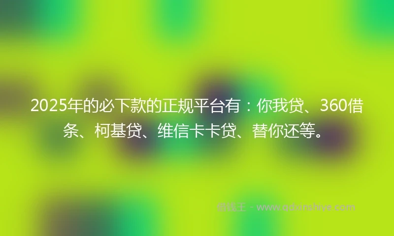 2025年的必下款的正规平台有：你我贷、360借条、柯基贷、维信卡卡贷、替你还等。