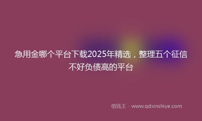 急用金哪个平台下载2025年精选，整理五个征信不好负债高的平台