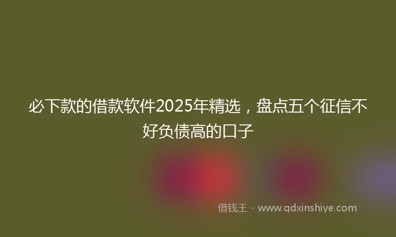 必下款的借款软件2025年精选，盘点五个征信不好负债高的口子