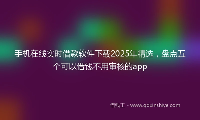 手机在线实时借款软件下载2025年精选，盘点五个可以借钱不用审核的app