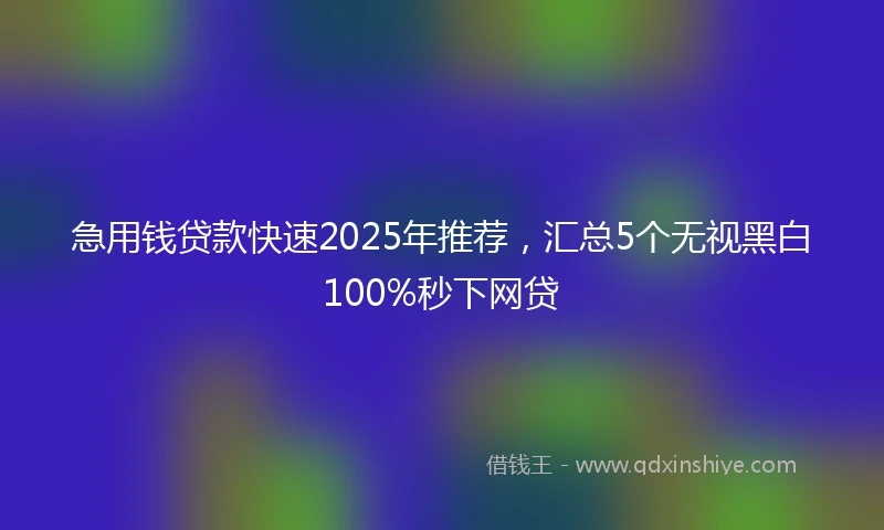 急用钱贷款快速2025年推荐，汇总5个无视黑白100%秒下网贷