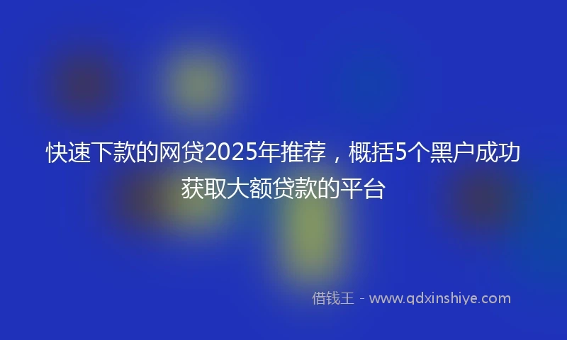 快速下款的网贷2025年推荐，概括5个黑户成功获取大额贷款的平台