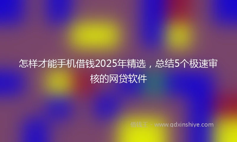 怎样才能手机借钱2025年精选，总结5个极速审核的网贷软件
