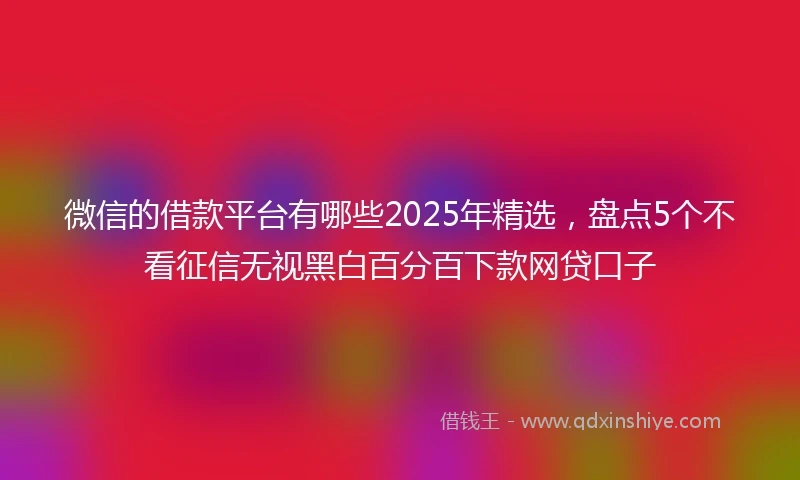 微信的借款平台有哪些2025年精选，盘点5个不看征信无视黑白百分百下款网贷口子