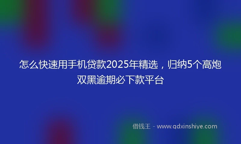 怎么快速用手机贷款2025年精选，归纳5个高炮双黑逾期必下款平台