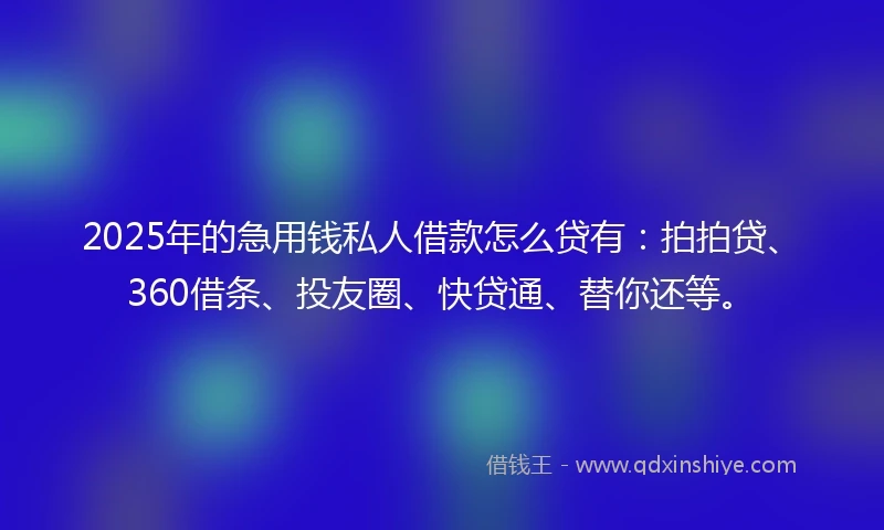2025年的急用钱私人借款怎么贷有：拍拍贷、360借条、投友圈、快贷通、替你还等。