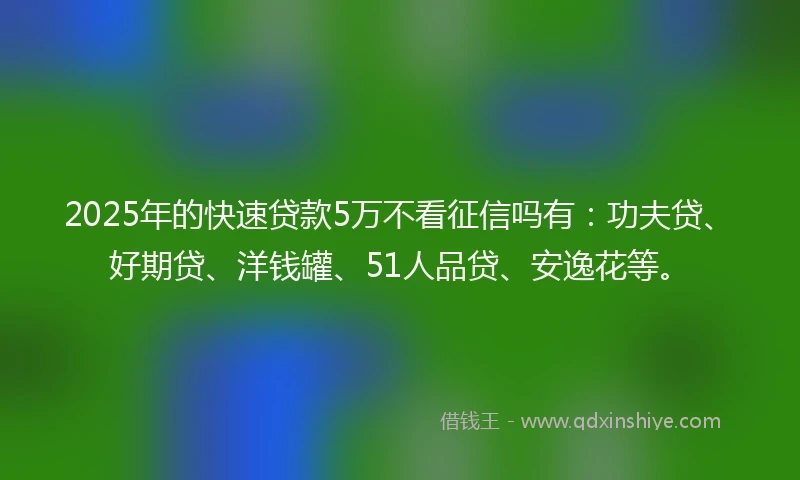 2025年的快速贷款5万不看征信吗有：功夫贷、好期贷、洋钱罐、51人品贷、安逸花等。