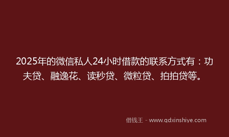 2025年的微信私人24小时借款的联系方式有：功夫贷、融逸花、读秒贷、微粒贷、拍拍贷等。