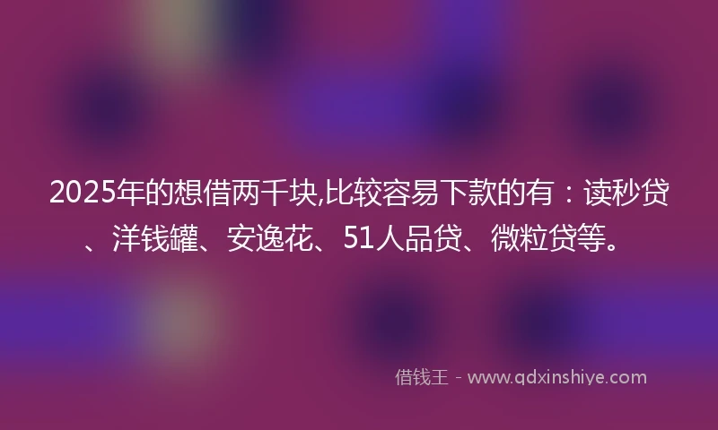 2025年的想借两千块,比较容易下款的有：读秒贷、洋钱罐、安逸花、51人品贷、微粒贷等。