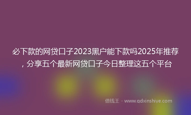 必下款的网贷口子2023黑户能下款吗2025年推荐，分享五个最新网贷口子今日整理这五个平台