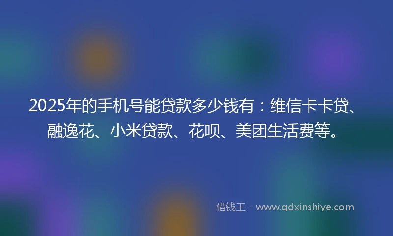 2025年的手机号能贷款多少钱有：维信卡卡贷、融逸花、小米贷款、花呗、美团生活费等。
