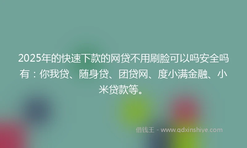 2025年的快速下款的网贷不用刷脸可以吗安全吗有：你我贷、随身贷、团贷网、度小满金融、小米贷款等。