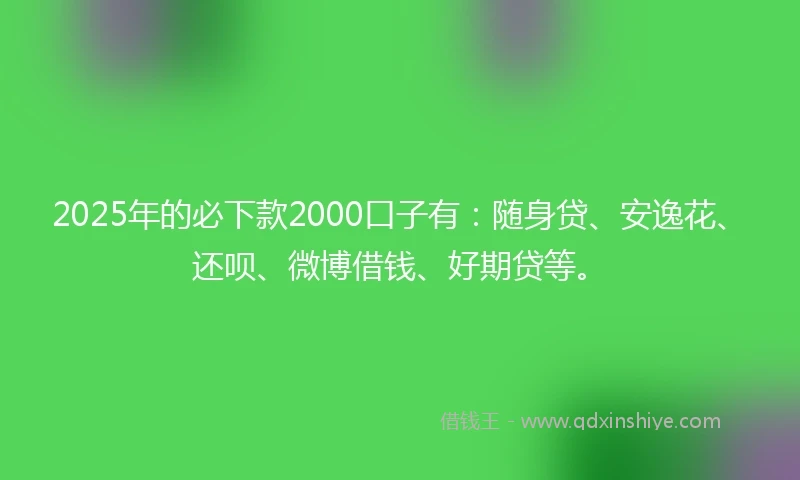 2025年的必下款2000口子有:随身贷、安逸花、还呗、微博借钱、好期贷等。