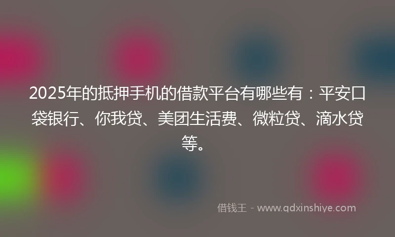 2025年的抵押手机的借款平台有哪些有：平安口袋银行、你我贷、美团生活费、微粒贷、滴水贷等。