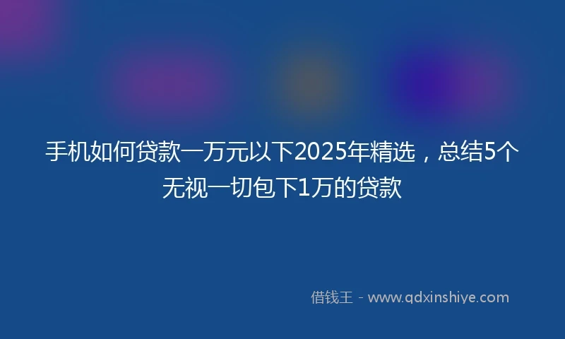 手机如何贷款一万元以下2025年精选，总结5个无视一切包下1万的贷款