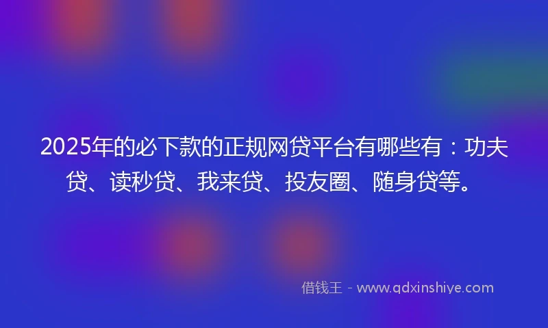 2025年的必下款的正规网贷平台有哪些有：功夫贷、读秒贷、我来贷、投友圈、随身贷等。