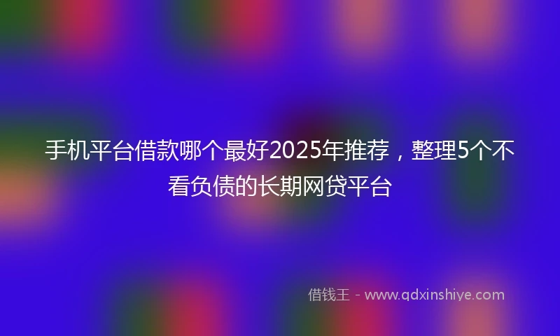 手机平台借款哪个最好2025年推荐，整理5个不看负债的长期网贷平台