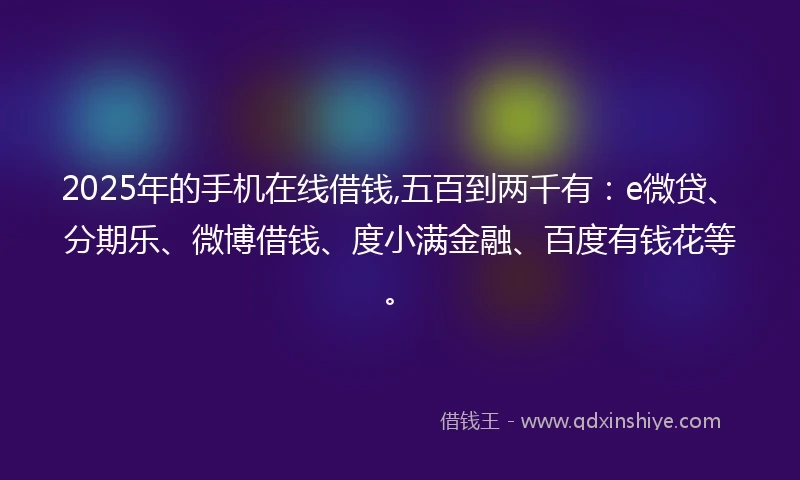 2025年的手机在线借钱,五百到两千有：e微贷、分期乐、微博借钱、度小满金融、百度有钱花等。