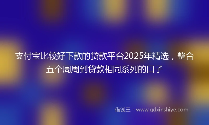 支付宝比较好下款的贷款平台2025年精选，整合五个周周到贷款相同系列的口子