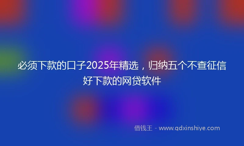 必须下款的口子2025年精选，归纳五个不查征信好下款的网贷软件