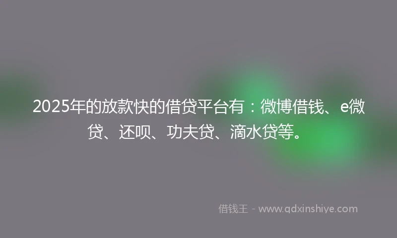 2025年的放款快的借贷平台有：微博借钱、e微贷、还呗、功夫贷、滴水贷等。
