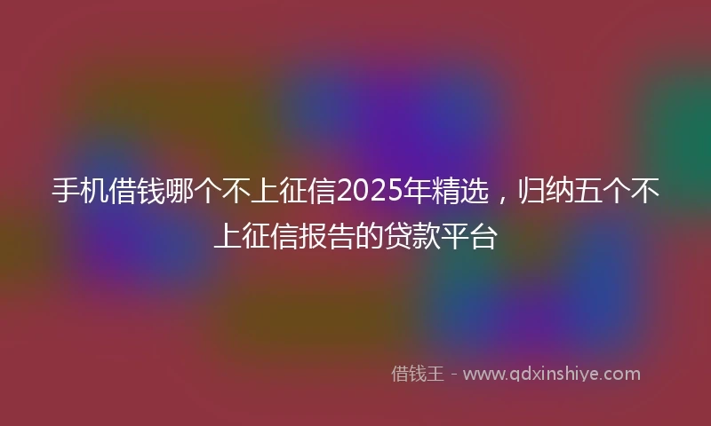 手机借钱哪个不上征信2025年精选，归纳五个不上征信报告的贷款平台