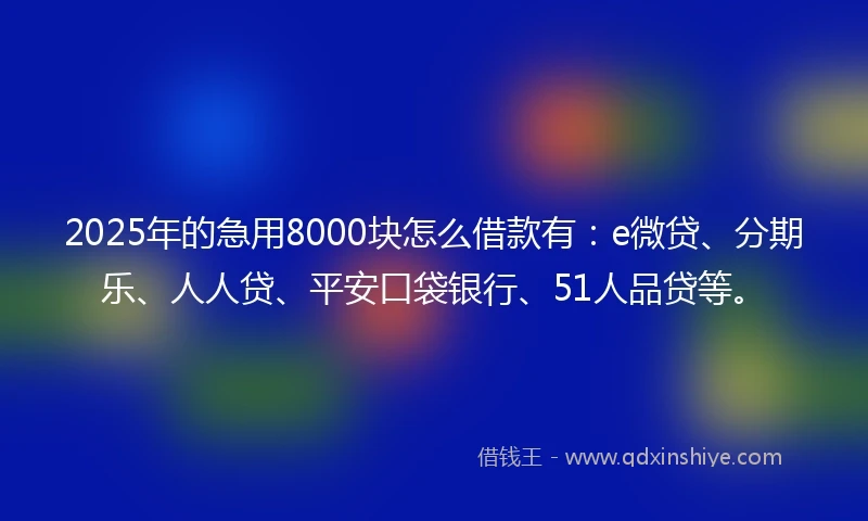 2025年的急用8000块怎么借款有：e微贷、分期乐、人人贷、平安口袋银行、51人品贷等。