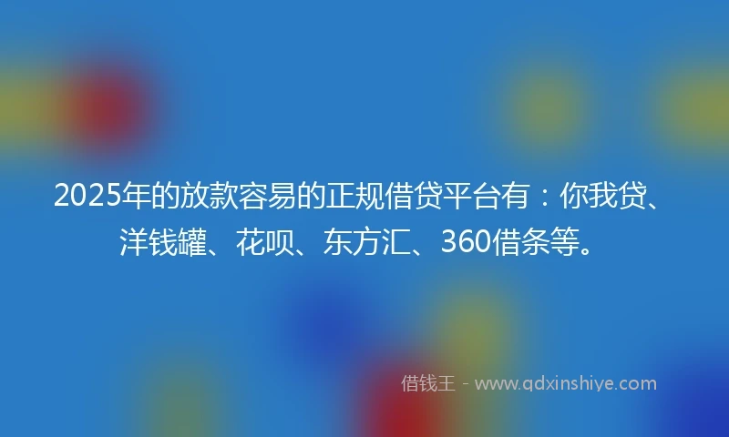 2025年的放款容易的正规借贷平台有：你我贷、洋钱罐、花呗、东方汇、360借条等。
