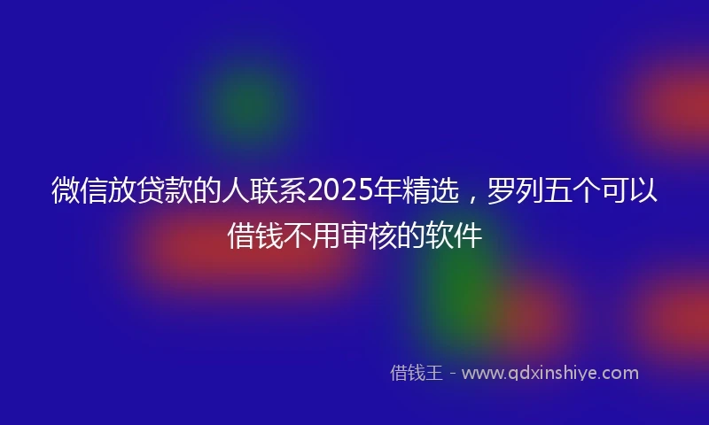 微信放贷款的人联系2025年精选，罗列五个可以借钱不用审核的软件