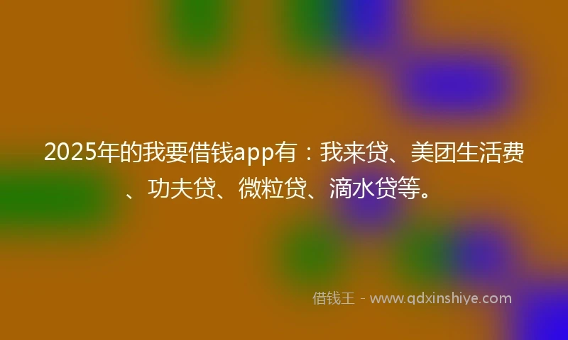 2025年的我要借钱app有：我来贷、美团生活费、功夫贷、微粒贷、滴水贷等。