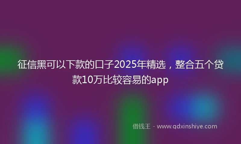 征信黑可以下款的口子2025年精选，整合五个贷款10万比较容易的app