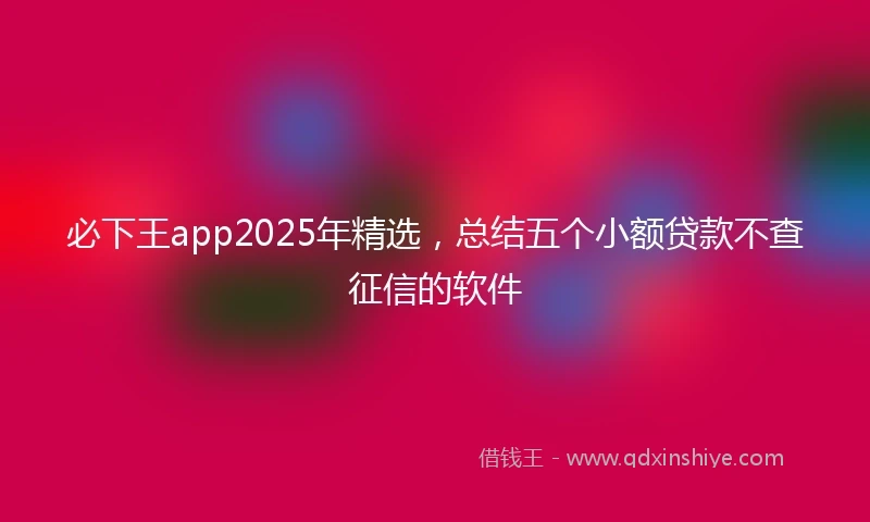 必下王app2025年精选，总结五个小额贷款不查征信的软件