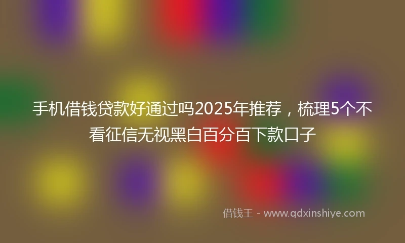 手机借钱贷款好通过吗2025年推荐，梳理5个不看征信无视黑白百分百下款口子
