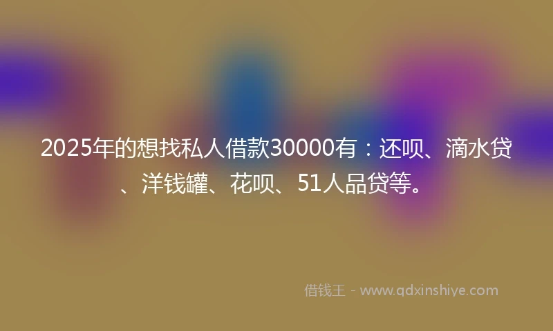 2025年的想找私人借款30000有：还呗、滴水贷、洋钱罐、花呗、51人品贷等。
