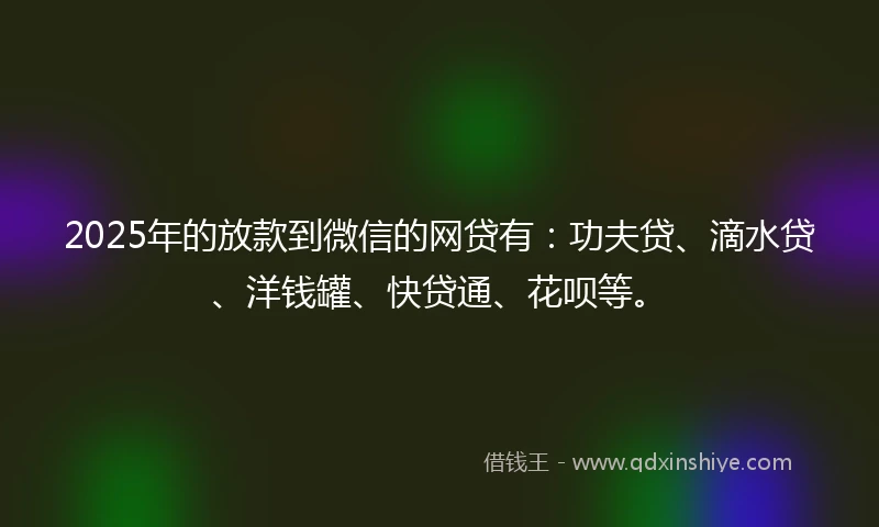 2025年的放款到微信的网贷有：功夫贷、滴水贷、洋钱罐、快贷通、花呗等。