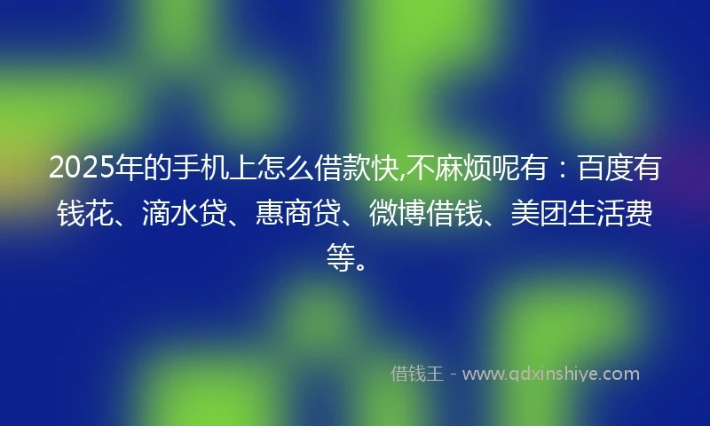 2025年的手机上怎么借款快,不麻烦呢有：百度有钱花、滴水贷、惠商贷、微博借钱、美团生活费等。