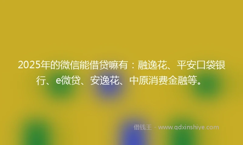 2025年的微信能借贷嘛有：融逸花、平安口袋银行、e微贷、安逸花、中原消费金融等。