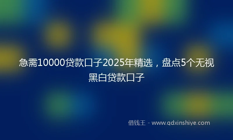 急需10000贷款口子2025年精选，盘点5个无视黑白贷款口子