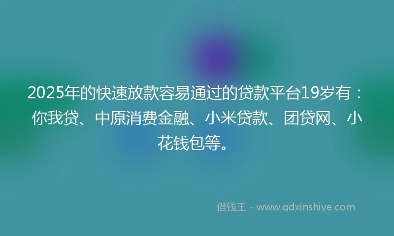 2025年的快速放款容易通过的贷款平台19岁有：你我贷、中原消费金融、小米贷款、团贷网、小花钱包等。