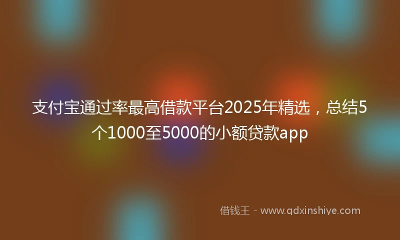 支付宝通过率最高借款平台2025年精选，总结5个1000至5000的小额贷款app