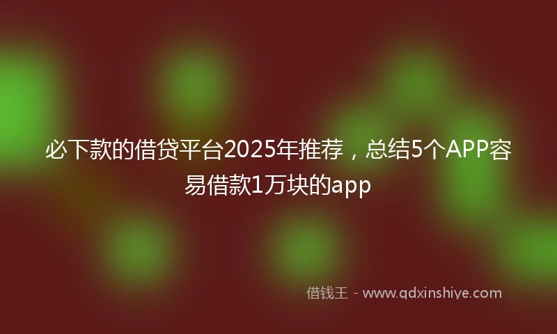 必下款的借贷平台2025年推荐，总结5个APP容易借款1万块的app