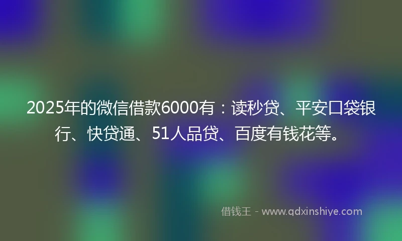 2025年的微信借款6000有:读秒贷、平安口袋银行、快贷通、51人品贷、百度有钱花等。