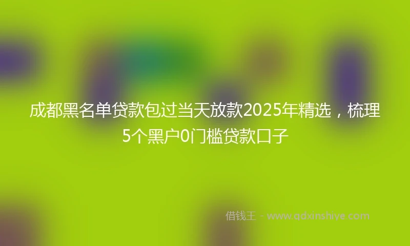 成都黑名单贷款包过当天放款2025年精选，梳理5个黑户0门槛贷款口子